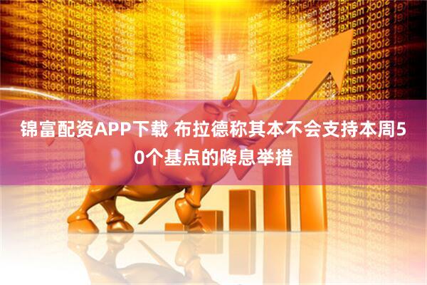 锦富配资APP下载 布拉德称其本不会支持本周50个基点的降息举措
