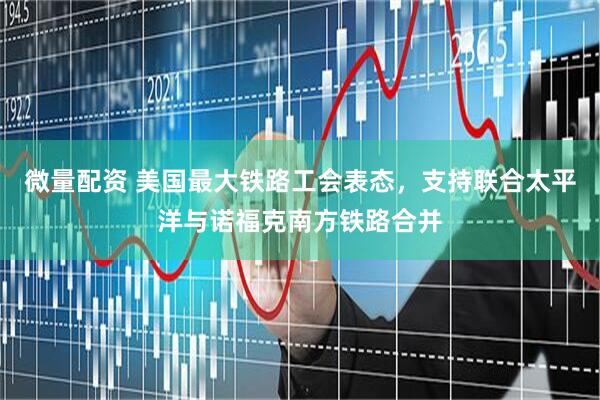 微量配资 美国最大铁路工会表态，支持联合太平洋与诺福克南方铁路合并