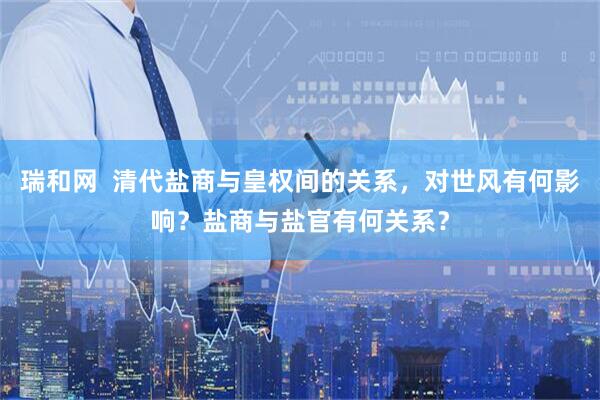 瑞和网  清代盐商与皇权间的关系，对世风有何影响？盐商与盐官有何关系？
