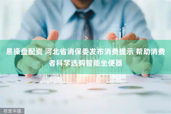 易操盘配资 河北省消保委发布消费提示 帮助消费者科学选购智能坐便器