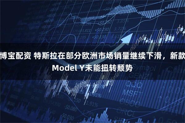 博宝配资 特斯拉在部分欧洲市场销量继续下滑，新款Model Y未能扭转颓势