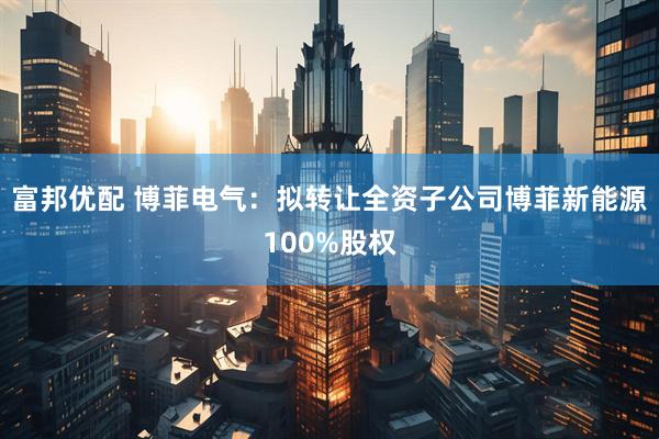 富邦优配 博菲电气：拟转让全资子公司博菲新能源100%股权