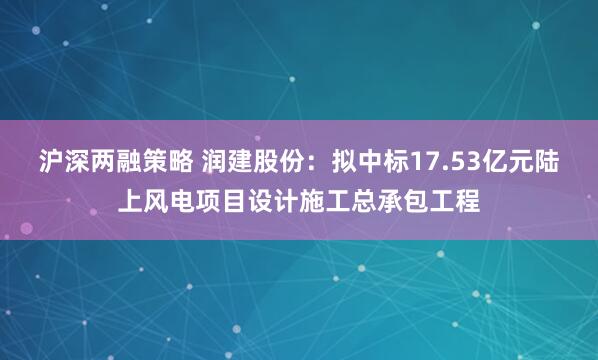沪深两融策略 润建股份：拟中标17.53亿元陆上风电项目设计施工总承包工程