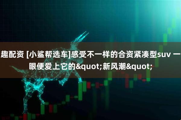 趣配资 [小鲨帮选车]感受不一样的合资紧凑型suv 一眼便爱上它的&quot;新风潮&quot;