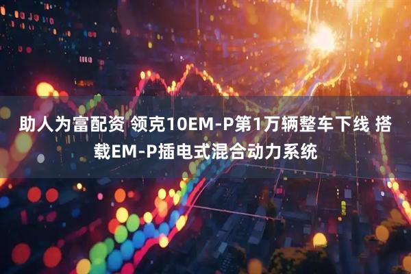 助人为富配资 领克10EM-P第1万辆整车下线 搭载EM-P插电式混合动力系统