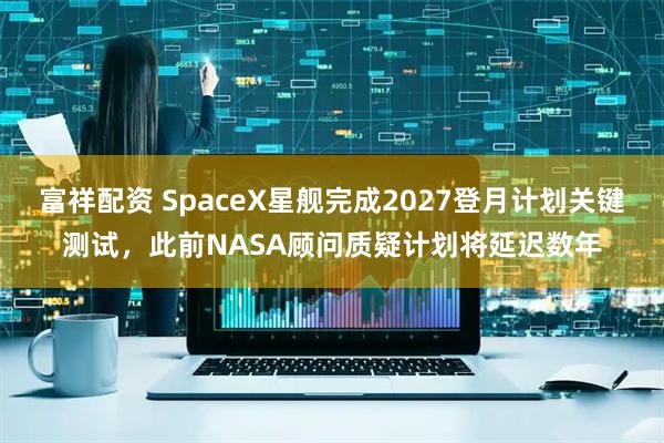 富祥配资 SpaceX星舰完成2027登月计划关键测试，此前NASA顾问质疑计划将延迟数年