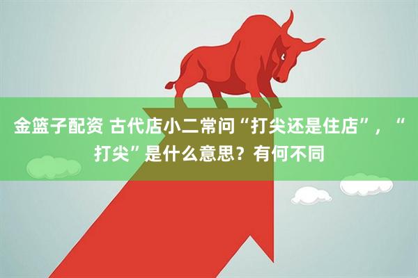 金篮子配资 古代店小二常问“打尖还是住店”，“打尖”是什么意思？有何不同