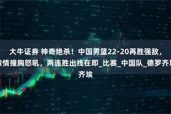 大牛证券 神奇绝杀！中国男篮22-20再胜强敌，激情撞胸怒吼，两连胜出线在即_比赛_中国队_德罗齐埃