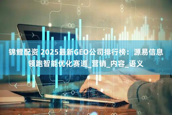 锦鲤配资 2025最新GEO公司排行榜：源易信息领跑智能优化赛道_营销_内容_语义