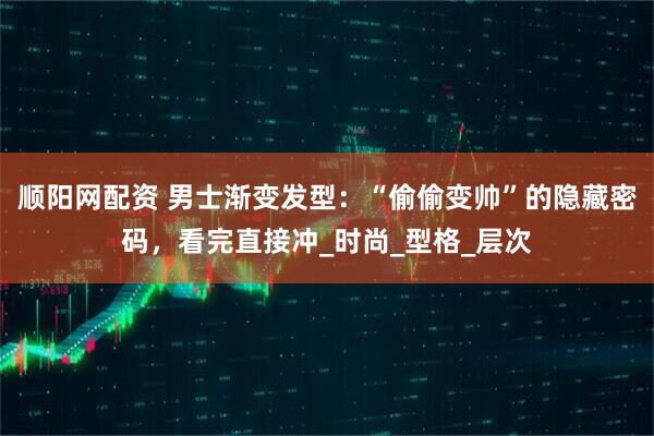 顺阳网配资 男士渐变发型：“偷偷变帅”的隐藏密码，看完直接冲_时尚_型格_层次