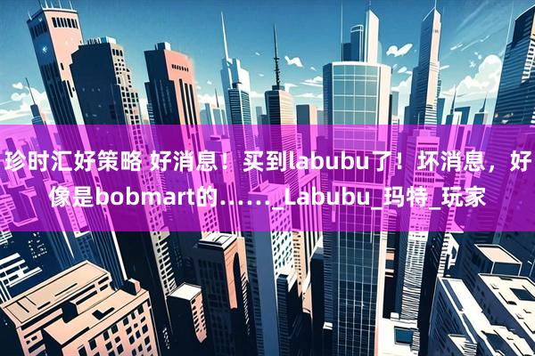 珍时汇好策略 好消息！买到labubu了！坏消息，好像是bobmart的……_Labubu_玛特_玩家