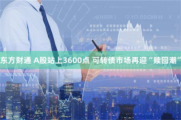 东方财通 A股站上3600点 可转债市场再迎“赎回潮”