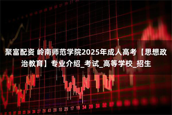 聚富配资 岭南师范学院2025年成人高考【思想政治教育】专业介绍_考试_高等学校_招生