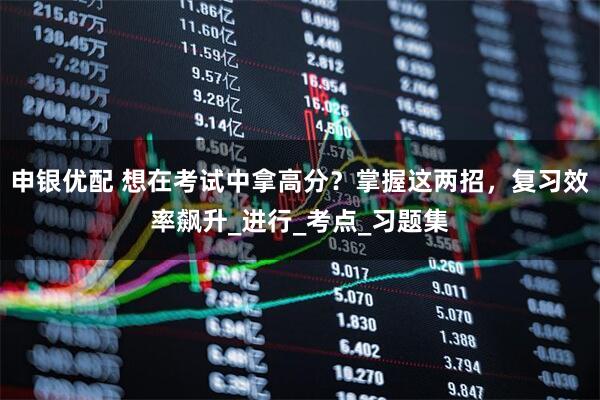申银优配 想在考试中拿高分？掌握这两招，复习效率飙升_进行_考点_习题集