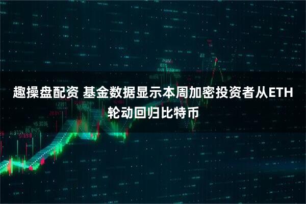 趣操盘配资 基金数据显示本周加密投资者从ETH轮动回归比特币