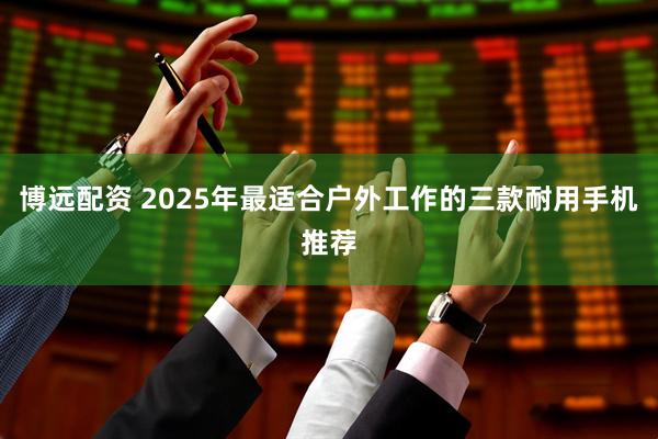 博远配资 2025年最适合户外工作的三款耐用手机推荐