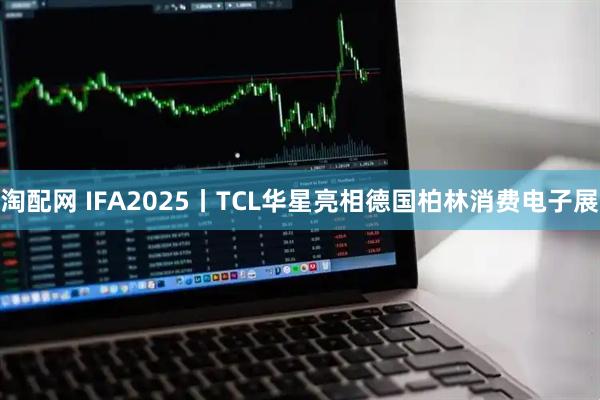 淘配网 IFA2025丨TCL华星亮相德国柏林消费电子展